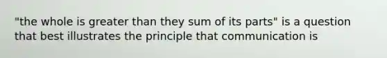 "the whole is greater than they sum of its parts" is a question that best illustrates the principle that communication is