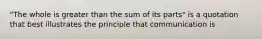 "The whole is greater than the sum of its parts" is a quotation that best illustrates the principle that communication is