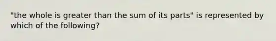 "the whole is greater than the sum of its parts" is represented by which of the following?