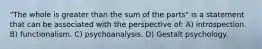 "The whole is greater than the sum of the parts" is a statement that can be associated with the perspective of: A) introspection. B) functionalism. C) psychoanalysis. D) Gestalt psychology.