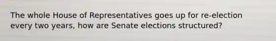 The whole House of Representatives goes up for re-election every two years, how are Senate elections structured?