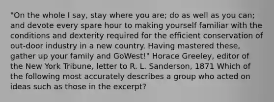 "On the whole I say, stay where you are; do as well as you can; and devote every spare hour to making yourself familiar with the conditions and dexterity required for the efficient conservation of out-door industry in a new country. Having mastered these, gather up your family and GoWest!" Horace Greeley, editor of the New York Tribune, letter to R. L. Sanderson, 1871 Which of the following most accurately describes a group who acted on ideas such as those in the excerpt?