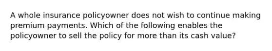 A whole insurance policyowner does not wish to continue making premium payments. Which of the following enables the policyowner to sell the policy for <a href='https://www.questionai.com/knowledge/keWHlEPx42-more-than' class='anchor-knowledge'>more than</a> its cash value?