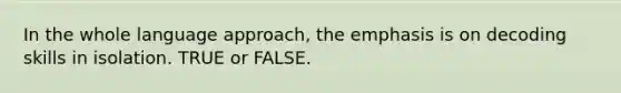 In the whole language approach, the emphasis is on decoding skills in isolation. TRUE or FALSE.