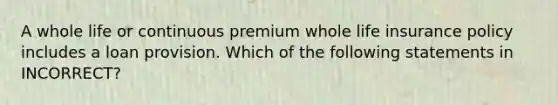 A whole life or continuous premium whole life insurance policy includes a loan provision. Which of the following statements in INCORRECT?