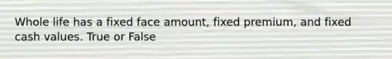 Whole life has a fixed face amount, fixed premium, and fixed cash values. True or False