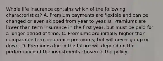 Whole life insurance contains which of the following characteristics? A. Premium payments are flexible and can be changed or even skipped from year to year. B. Premiums are lower than term insurance in the first year, but must be paid for a longer period of time. C. Premiums are initially higher than comparable term insurance premiums, but will never go up or down. D. Premiums due in the future will depend on the performance of the investments chosen in the policy.