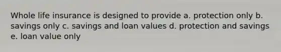 Whole life insurance is designed to provide a. protection only b. savings only c. savings and loan values d. protection and savings e. loan value only