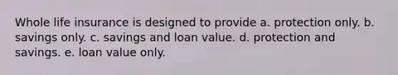 Whole life insurance is designed to provide a. protection only. b. savings only. c. savings and loan value. d. protection and savings. e. loan value only.