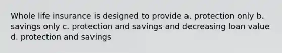 Whole life insurance is designed to provide a. protection only b. savings only c. protection and savings and decreasing loan value d. protection and savings