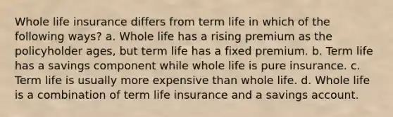 Whole life insurance differs from term life in which of the following ways? a. Whole life has a rising premium as the policyholder ages, but term life has a fixed premium. b. Term life has a savings component while whole life is pure insurance. c. Term life is usually more expensive than whole life. d. Whole life is a combination of term life insurance and a savings account.