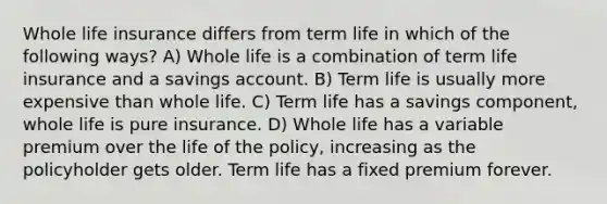 Whole life insurance differs from term life in which of the following ways? A) Whole life is a combination of term life insurance and a savings account. B) Term life is usually more expensive than whole life. C) Term life has a savings component, whole life is pure insurance. D) Whole life has a variable premium over the life of the policy, increasing as the policyholder gets older. Term life has a fixed premium forever.