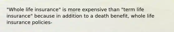 "Whole life insurance" is more expensive than "term life insurance" because in addition to a death benefit, whole life insurance policies-