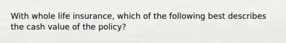 With whole life insurance, which of the following best describes the cash value of the policy?