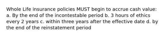 Whole Life insurance policies MUST begin to accrue cash value: a. By the end of the incontestable period b. 3 hours of ethics every 2 years c. within three years after the effective date d. by the end of the reinstatement period