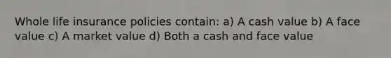 Whole life insurance policies contain: a) A cash value b) A face value c) A market value d) Both a cash and face value