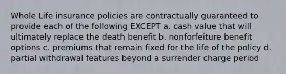 Whole Life insurance policies are contractually guaranteed to provide each of the following EXCEPT a. cash value that will ultimately replace the death benefit b. nonforfeiture benefit options c. premiums that remain fixed for the life of the policy d. partial withdrawal features beyond a surrender charge period