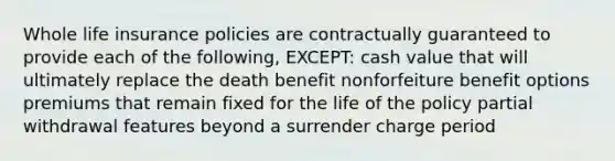 Whole life insurance policies are contractually guaranteed to provide each of the following, EXCEPT: cash value that will ultimately replace the death benefit nonforfeiture benefit options premiums that remain fixed for the life of the policy partial withdrawal features beyond a surrender charge period