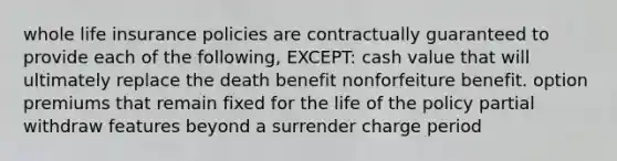 whole life insurance policies are contractually guaranteed to provide each of the following, EXCEPT: cash value that will ultimately replace the death benefit nonforfeiture benefit. option premiums that remain fixed for the life of the policy partial withdraw features beyond a surrender charge period