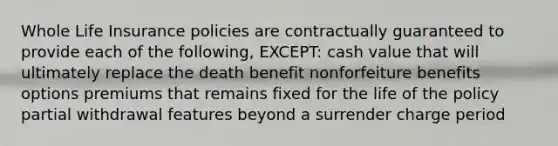 Whole Life Insurance policies are contractually guaranteed to provide each of the following, EXCEPT: cash value that will ultimately replace the death benefit nonforfeiture benefits options premiums that remains fixed for the life of the policy partial withdrawal features beyond a surrender charge period