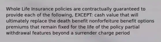 Whole Life Insurance policies are contractually guaranteed to provide each of the following, EXCEPT: cash value that will ultimately replace the death benefit nonforfeiture benefit options premiums that remain fixed for the life of the policy partial withdrawal features beyond a surrender charge period