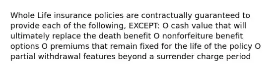 Whole Life insurance policies are contractually guaranteed to provide each of the following, EXCEPT: O cash value that will ultimately replace the death benefit O nonforfeiture benefit options O premiums that remain fixed for the life of the policy O partial withdrawal features beyond a surrender charge period