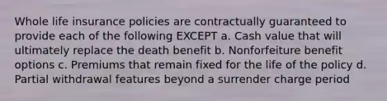 Whole life insurance policies are contractually guaranteed to provide each of the following EXCEPT a. Cash value that will ultimately replace the death benefit b. Nonforfeiture benefit options c. Premiums that remain fixed for the life of the policy d. Partial withdrawal features beyond a surrender charge period