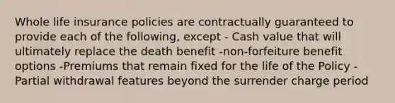 Whole life insurance policies are contractually guaranteed to provide each of the following, except - Cash value that will ultimately replace the death benefit -non-forfeiture benefit options -Premiums that remain fixed for the life of the Policy -Partial withdrawal features beyond the surrender charge period