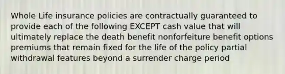 Whole Life insurance policies are contractually guaranteed to provide each of the following EXCEPT cash value that will ultimately replace the death benefit nonforfeiture benefit options premiums that remain fixed for the life of the policy partial withdrawal features beyond a surrender charge period