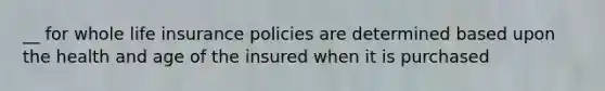 __ for whole life insurance policies are determined based upon the health and age of the insured when it is purchased