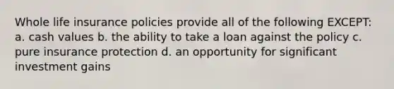 Whole life insurance policies provide all of the following EXCEPT: a. cash values b. the ability to take a loan against the policy c. pure insurance protection d. an opportunity for significant investment gains