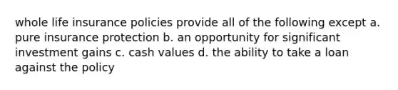 whole life insurance policies provide all of the following except a. pure insurance protection b. an opportunity for significant investment gains c. cash values d. the ability to take a loan against the policy