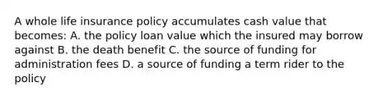 A whole life insurance policy accumulates cash value that becomes: A. the policy loan value which the insured may borrow against B. the death benefit C. the source of funding for administration fees D. a source of funding a term rider to the policy