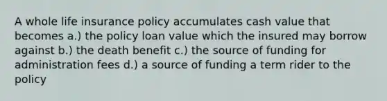 A whole life insurance policy accumulates cash value that becomes a.) the policy loan value which the insured may borrow against b.) the death benefit c.) the source of funding for administration fees d.) a source of funding a term rider to the policy