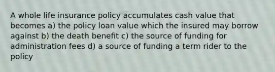 A whole life insurance policy accumulates cash value that becomes a) the policy loan value which the insured may borrow against b) the death benefit c) the source of funding for administration fees d) a source of funding a term rider to the policy