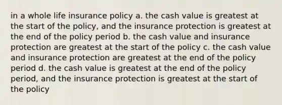 in a whole life insurance policy a. the cash value is greatest at the start of the policy, and the insurance protection is greatest at the end of the policy period b. the cash value and insurance protection are greatest at the start of the policy c. the cash value and insurance protection are greatest at the end of the policy period d. the cash value is greatest at the end of the policy period, and the insurance protection is greatest at the start of the policy