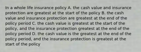 In a whole life insurance policy A. the cash value and insurance protection are greatest at the start of the policy B. the cash value and insurance protection are greatest at the end of the policy period C. the cash value is greatest at the start of the policy, and the insurance protection greatest at the end of the policy period D. the cash value is the greatest at the end of the policy period, and the insurance protection is greatest at the start of the policy