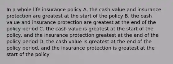 In a whole life insurance policy A. the cash value and insurance protection are greatest at the start of the policy B. the cash value and insurance protection are greatest at the end of the policy period C. the cash value is greatest at the start of the policy, and the insurance protection greatest at the end of the policy period D. the cash value is greatest at the end of the policy period, and the insurance protection is greatest at the start of the policy