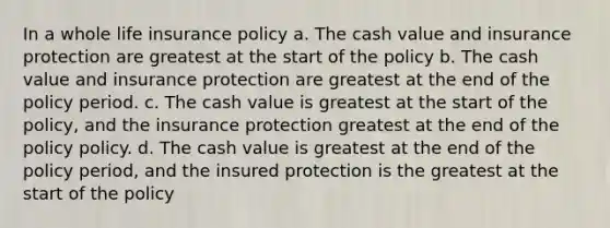 In a whole life insurance policy a. The cash value and insurance protection are greatest at the start of the policy b. The cash value and insurance protection are greatest at the end of the policy period. c. The cash value is greatest at the start of the policy, and the insurance protection greatest at the end of the policy policy. d. The cash value is greatest at the end of the policy period, and the insured protection is the greatest at the start of the policy