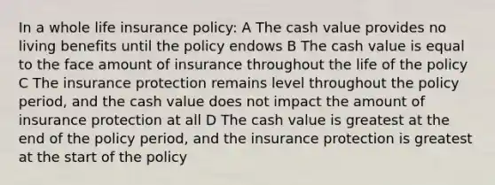 In a whole life insurance policy: A The cash value provides no living benefits until the policy endows B The cash value is equal to the face amount of insurance throughout the life of the policy C The insurance protection remains level throughout the policy period, and the cash value does not impact the amount of insurance protection at all D The cash value is greatest at the end of the policy period, and the insurance protection is greatest at the start of the policy