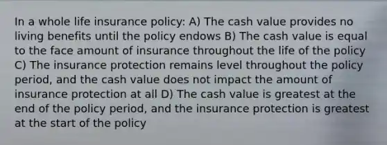 In a whole life insurance policy: A) The cash value provides no living benefits until the policy endows B) The cash value is equal to the face amount of insurance throughout the life of the policy C) The insurance protection remains level throughout the policy period, and the cash value does not impact the amount of insurance protection at all D) The cash value is greatest at the end of the policy period, and the insurance protection is greatest at the start of the policy