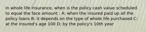 in whole life insurance, when is the policy cash value scheduled to equal the face amount : A: when the insured paid up all the policy loans B: it depends on the type of whole life purchased C: at the insured's age 100 D: by the policy's 10th year