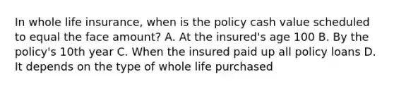 In whole life insurance, when is the policy cash value scheduled to equal the face amount? A. At the insured's age 100 B. By the policy's 10th year C. When the insured paid up all policy loans D. It depends on the type of whole life purchased