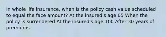 In whole life insurance, when is the policy cash value scheduled to equal the face amount? At the insured's age 65 When the policy is surrendered At the insured's age 100 After 30 years of premiums