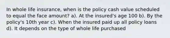 In whole life insurance, when is the policy cash value scheduled to equal the face amount? a). At the insured's age 100 b). By the policy's 10th year c). When the insured paid up all policy loans d). It depends on the type of whole life purchased