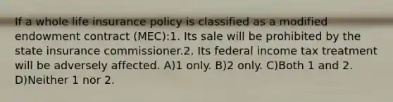 If a whole life insurance policy is classified as a modified endowment contract (MEC):1. Its sale will be prohibited by the state insurance commissioner.2. Its federal income tax treatment will be adversely affected. A)1 only. B)2 only. C)Both 1 and 2. D)Neither 1 nor 2.