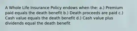 A Whole Life Insurance Policy endows when the: a.) Premium paid equals the death benefit b.) Death proceeds are paid c.) Cash value equals the death benefit d.) Cash value plus dividends equal the death benefit