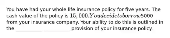 You have had your whole life insurance policy for five years. The cash value of the policy is 15,000. You decide to borrow5000 from your insurance company. Your ability to do this is outlined in the ___________ ___________ provision of your insurance policy.