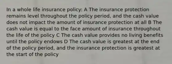 In a whole life insurance policy: A The insurance protection remains level throughout the policy period, and the cash value does not impact the amount of insurance protection at all B The cash value is equal to the face amount of insurance throughout the life of the policy C The cash value provides no living benefits until the policy endows D The cash value is greatest at the end of the policy period, and the insurance protection is greatest at the start of the policy