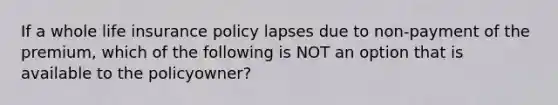 If a whole life insurance policy lapses due to non-payment of the premium, which of the following is NOT an option that is available to the policyowner?